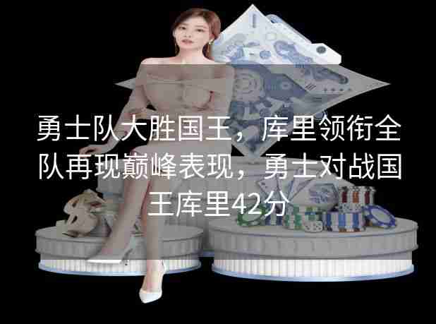 勇士队大胜国王,库里领衔全队再现巅峰表现,勇士对战国王库里42分 勇士队大胜国王,库里领衔全队再现巅峰表现,勇士对战国王库里42分