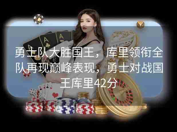 勇士队大胜国王,库里领衔全队再现巅峰表现,勇士对战国王库里42分 勇士队大胜国王,库里领衔全队再现巅峰表现,勇士对战国王库里42分