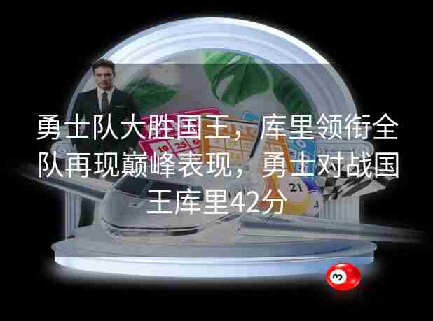 勇士队大胜国王,库里领衔全队再现巅峰表现,勇士对战国王库里42分 勇士队大胜国王,库里领衔全队再现巅峰表现,勇士对战国王库里42分