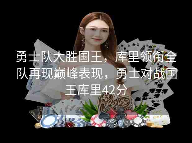 勇士队大胜国王,库里领衔全队再现巅峰表现,勇士对战国王库里42分 勇士队大胜国王,库里领衔全队再现巅峰表现,勇士对战国王库里42分