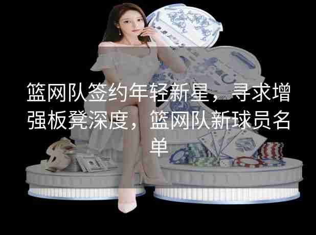 篮网队签约年轻新星,寻求增强板凳深度,篮网队新球员名单 篮网队签约年轻新星,寻求增强板凳深度,篮网队新球员名单