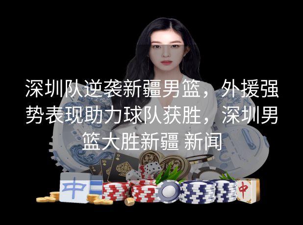 深圳队逆袭新疆男篮,外援强势表现助力球队获胜,深圳男篮大胜新疆 新闻 深圳队逆袭新疆男篮,外援强势表现助力球队获胜,深圳男篮大胜新疆 新闻