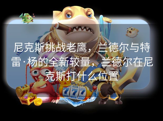 尼克斯挑战老鹰,兰德尔与特雷·杨的全新较量,兰德尔在尼克斯打什么位置 尼克斯挑战老鹰,兰德尔与特雷·杨的全新较量,兰德尔在尼克斯打什么位置